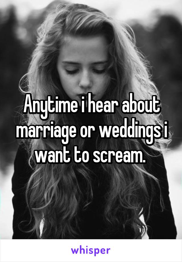 Anytime i hear about marriage or weddings i want to scream. 