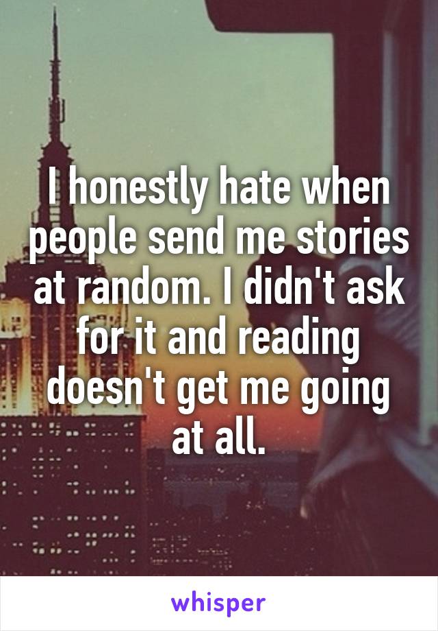I honestly hate when people send me stories at random. I didn't ask for it and reading doesn't get me going at all.