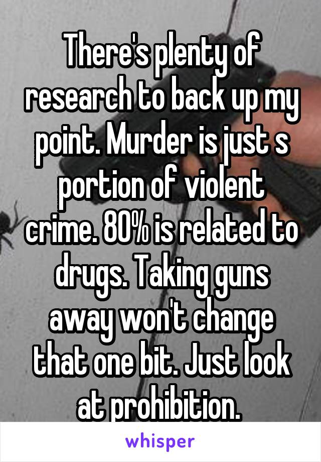 There's plenty of research to back up my point. Murder is just s portion of violent crime. 80% is related to drugs. Taking guns away won't change that one bit. Just look at prohibition. 