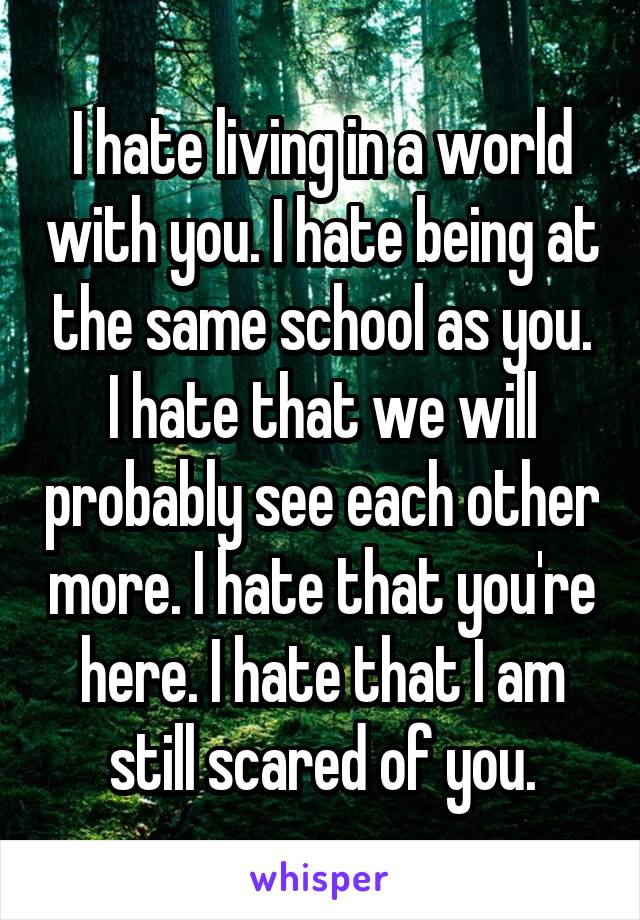 I hate living in a world with you. I hate being at the same school as you. I hate that we will probably see each other more. I hate that you're here. I hate that I am still scared of you.
