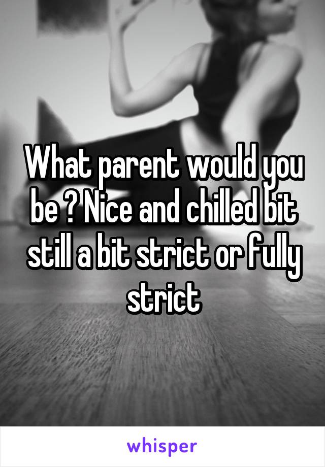 What parent would you be ? Nice and chilled bit still a bit strict or fully strict