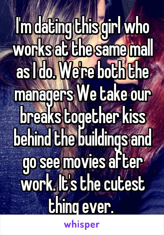 I'm dating this girl who works at the same mall as I do. We're both the managers We take our breaks together kiss behind the buildings and go see movies after work. It's the cutest thing ever. 