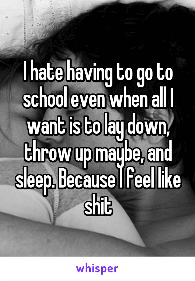 I hate having to go to school even when all I want is to lay down, throw up maybe, and sleep. Because I feel like shit