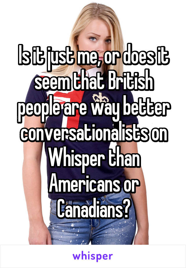 Is it just me, or does it seem that British people are way better conversationalists on Whisper than Americans or Canadians?