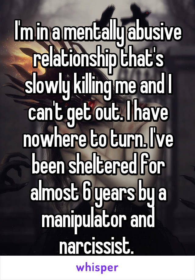 I'm in a mentally abusive relationship that's slowly killing me and I can't get out. I have nowhere to turn. I've been sheltered for almost 6 years by a manipulator and narcissist. 