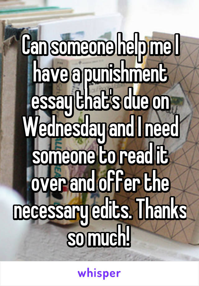 Can someone help me I have a punishment essay that's due on Wednesday and I need someone to read it over and offer the necessary edits. Thanks so much! 