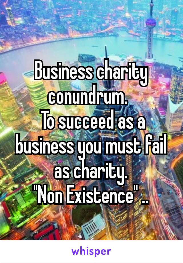 Business charity conundrum. 
 To succeed as a business you must fail as charity.
 "Non Existence" .. 