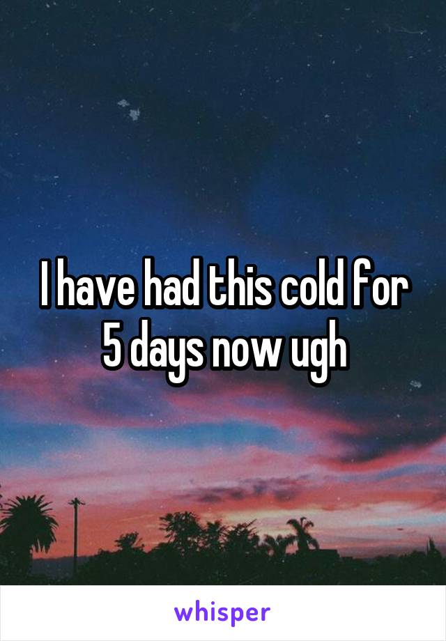 I have had this cold for 5 days now ugh