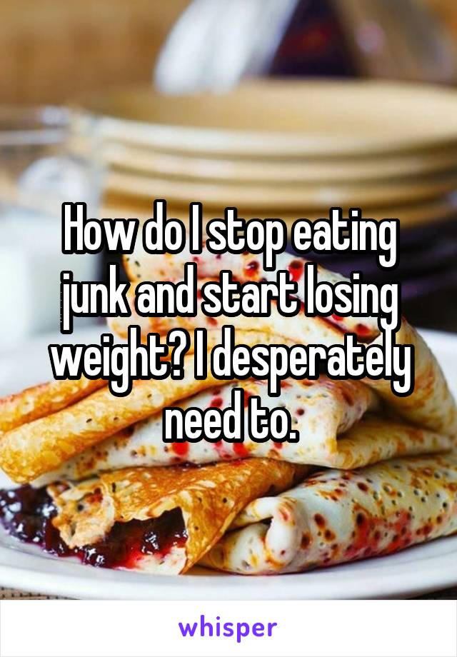 How do I stop eating junk and start losing weight? I desperately need to.