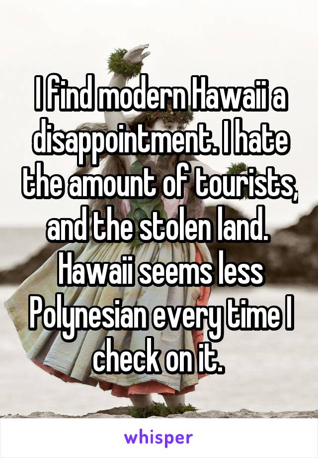 I find modern Hawaii a disappointment. I hate the amount of tourists, and the stolen land. 
Hawaii seems less Polynesian every time I check on it. 