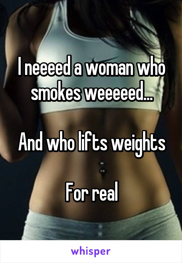 I neeeed a woman who smokes weeeeed...

And who lifts weights

For real