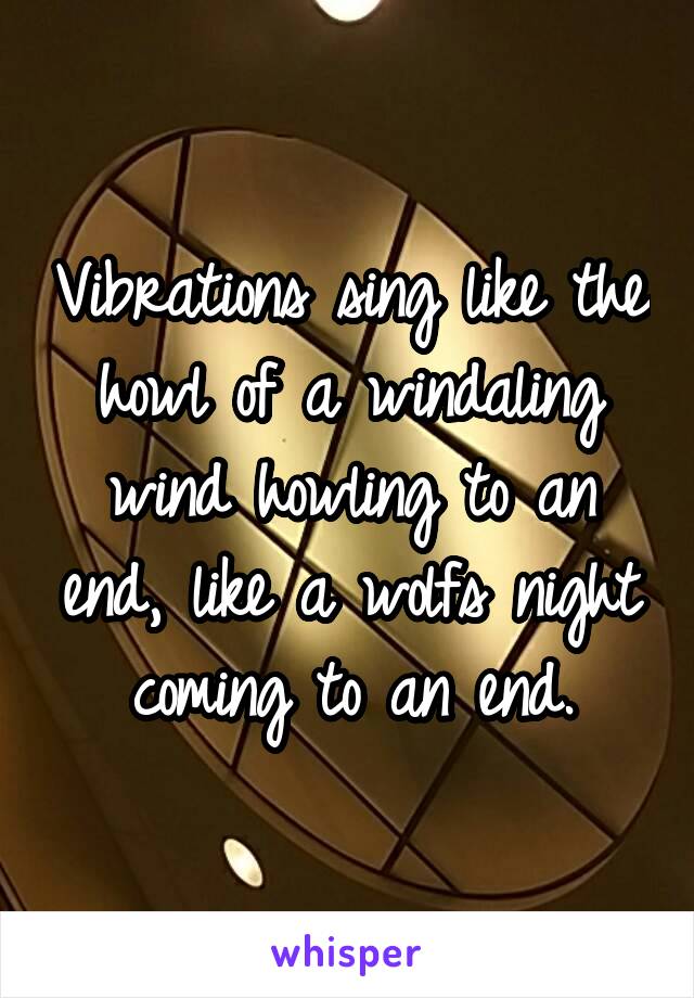 Vibrations sing like the howl of a windaling wind howling to an end, like a wolfs night coming to an end.