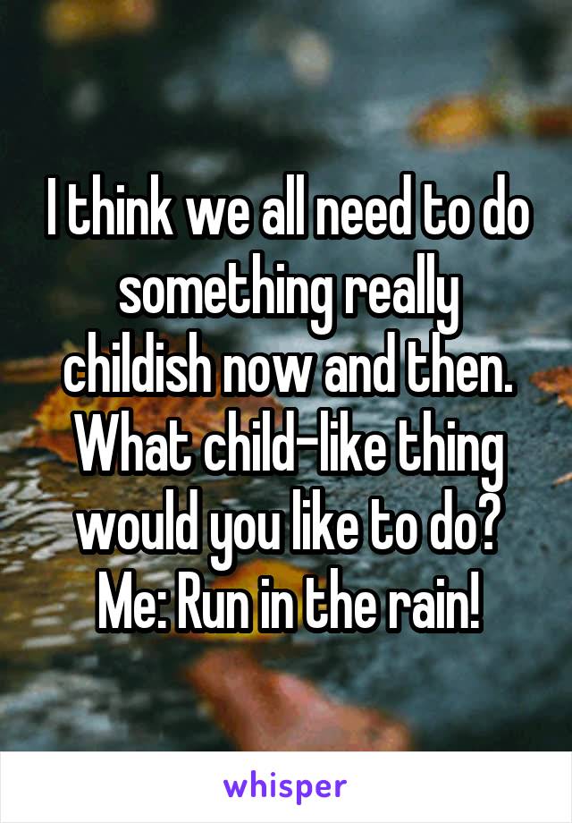 I think we all need to do something really childish now and then. What child-like thing would you like to do? Me: Run in the rain!