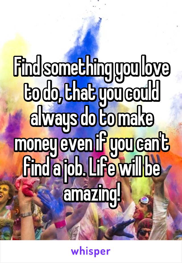 Find something you love to do, that you could always do to make money even if you can't find a job. Life will be amazing!