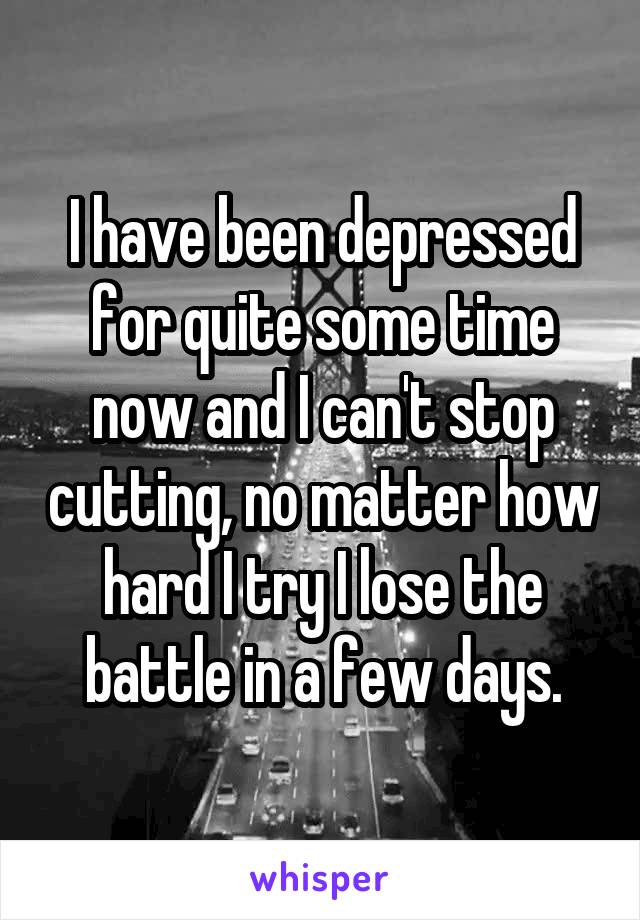 I have been depressed for quite some time now and I can't stop cutting, no matter how hard I try I lose the battle in a few days.
