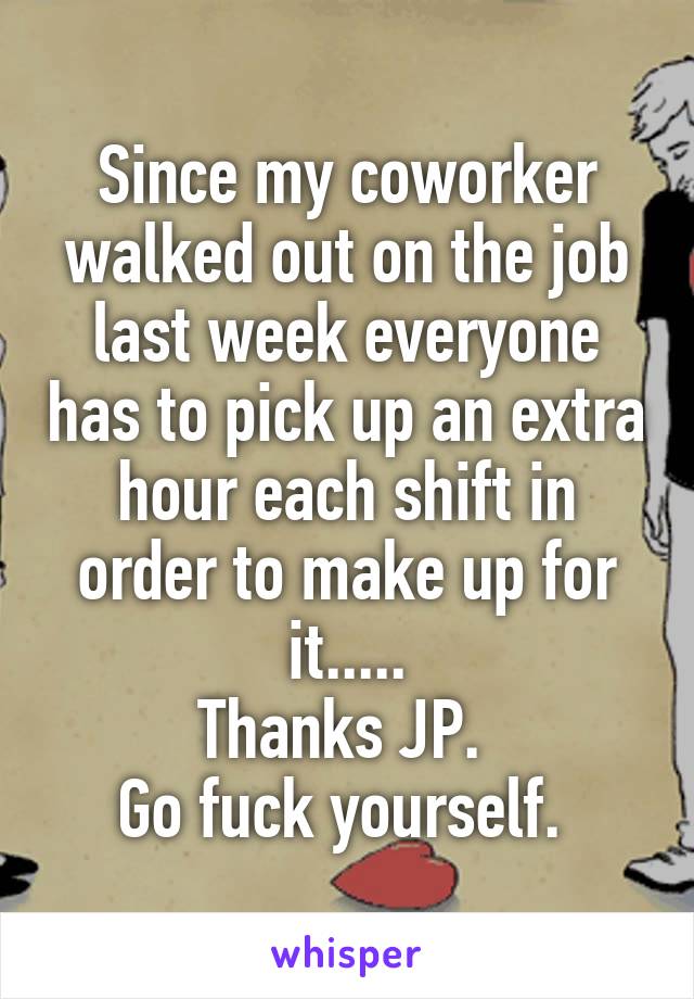 Since my coworker walked out on the job last week everyone has to pick up an extra hour each shift in order to make up for it.....
Thanks JP. 
Go fuck yourself. 