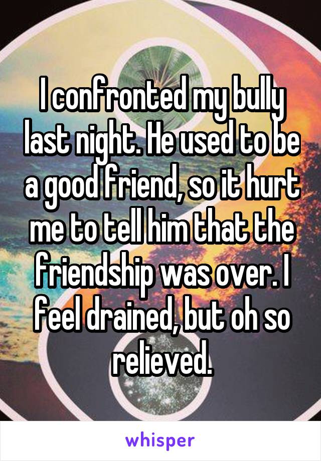 I confronted my bully last night. He used to be a good friend, so it hurt me to tell him that the friendship was over. I feel drained, but oh so relieved.