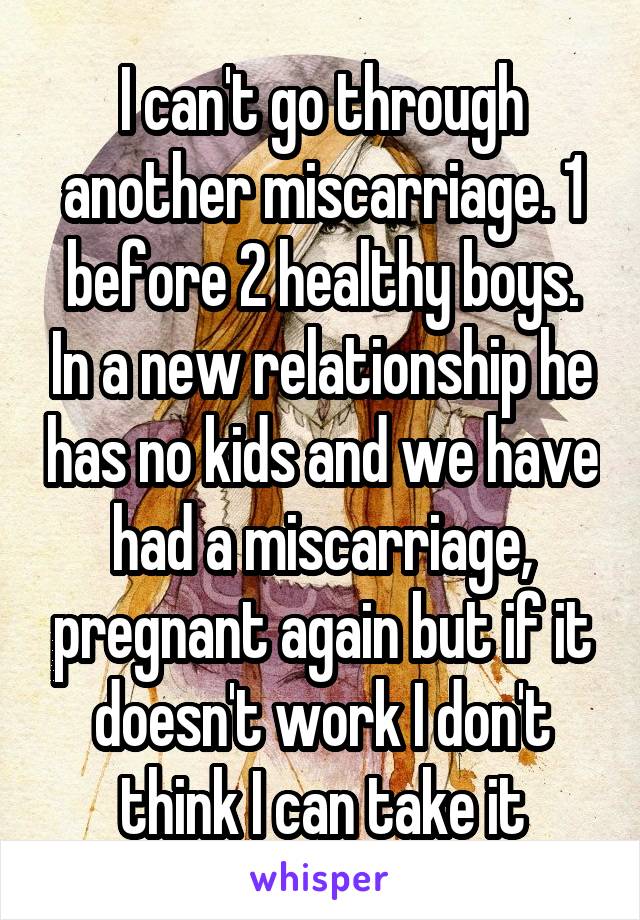 I can't go through another miscarriage. 1 before 2 healthy boys. In a new relationship he has no kids and we have had a miscarriage, pregnant again but if it doesn't work I don't think I can take it