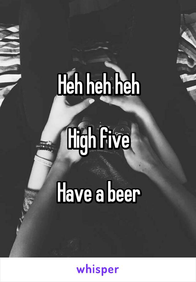 Heh heh heh

High five

Have a beer