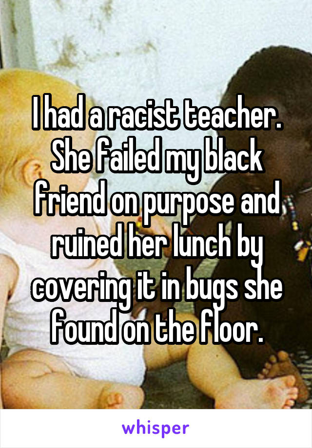 I had a racist teacher. She failed my black friend on purpose and ruined her lunch by covering it in bugs she found on the floor.