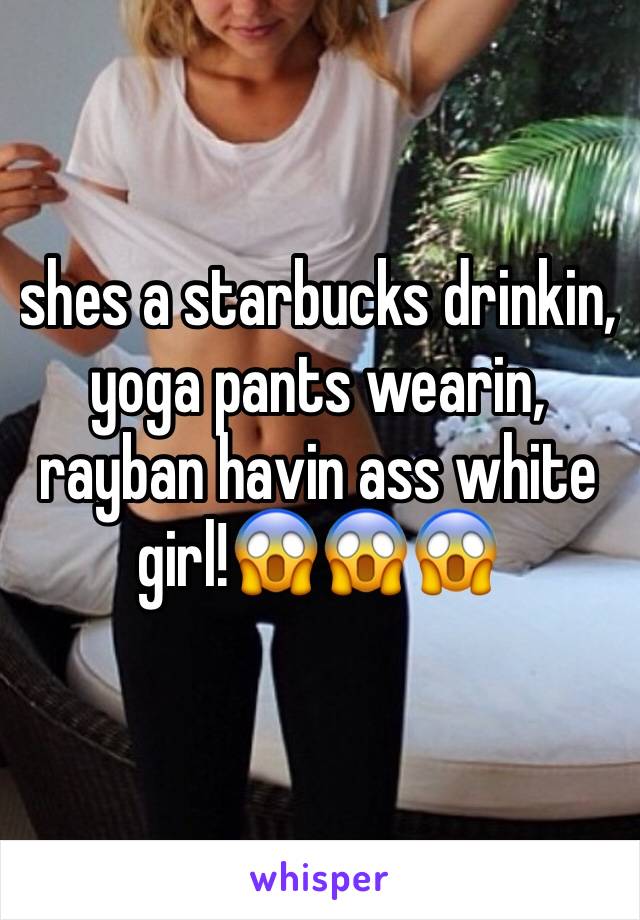 shes a starbucks drinkin, yoga pants wearin, rayban havin ass white girl!😱😱😱