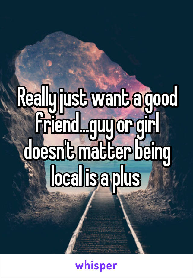 Really just want a good friend...guy or girl doesn't matter being local is a plus 