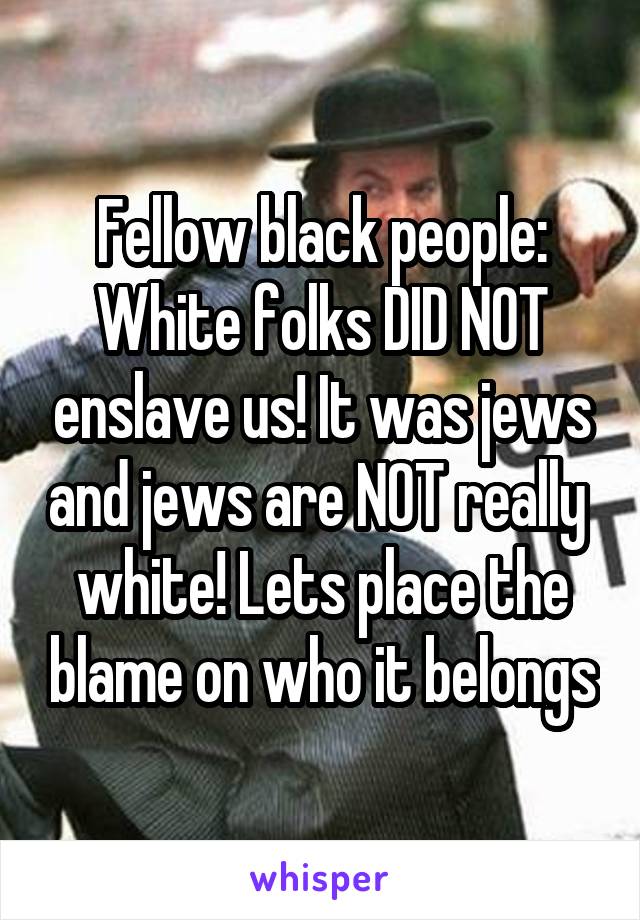 Fellow black people: White folks DID NOT enslave us! It was jews and jews are NOT really  white! Lets place the blame on who it belongs