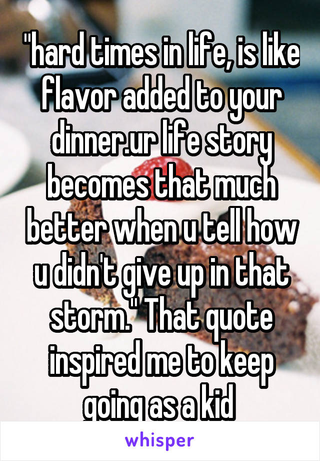 "hard times in life, is like flavor added to your dinner.ur life story becomes that much better when u tell how u didn't give up in that storm." That quote inspired me to keep going as a kid 