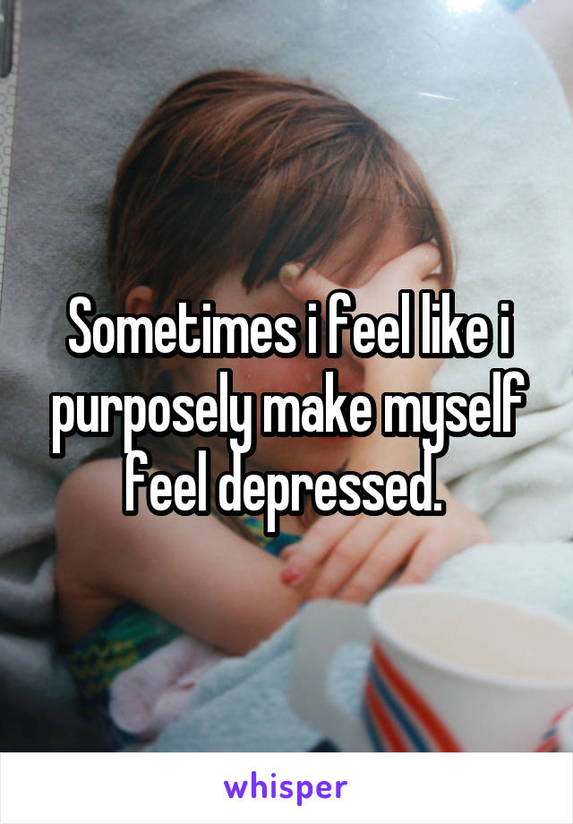 Sometimes i feel like i purposely make myself feel depressed. 