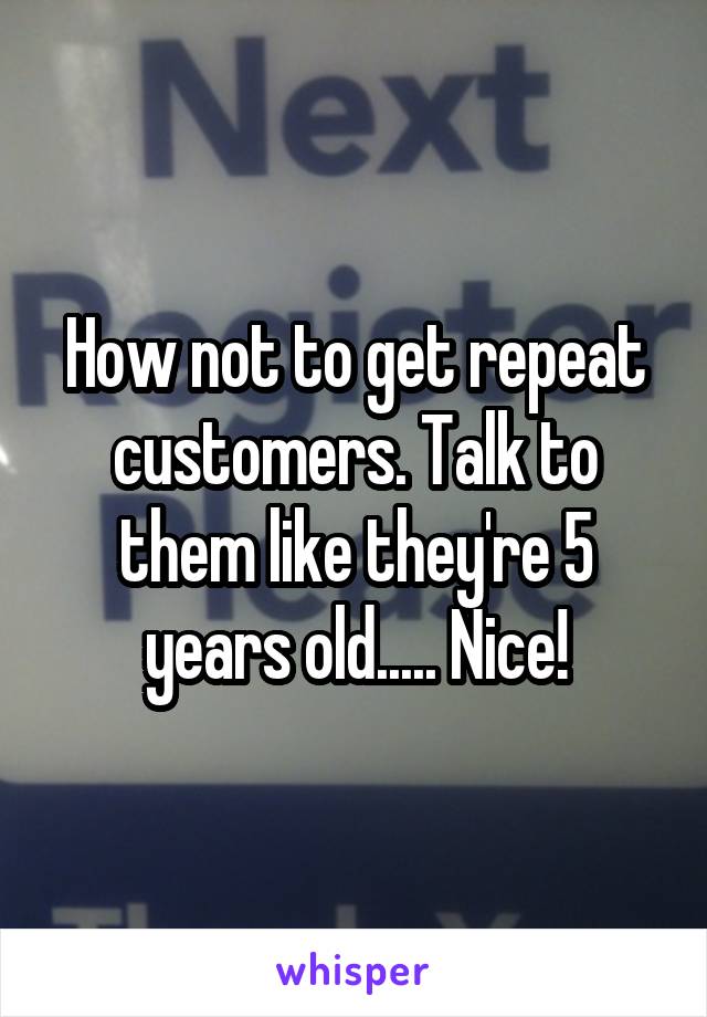 How not to get repeat customers. Talk to them like they're 5 years old..... Nice!