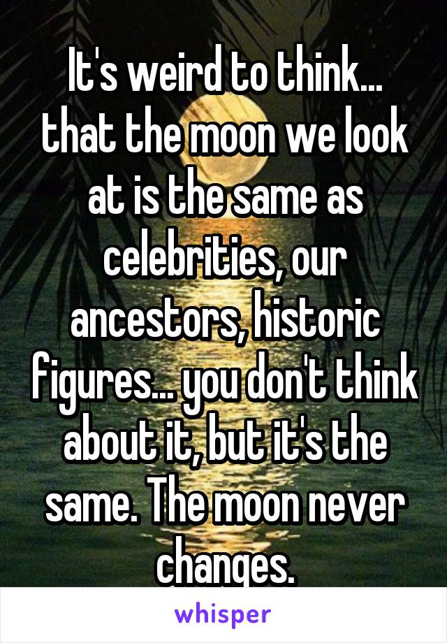It's weird to think... that the moon we look at is the same as celebrities, our ancestors, historic figures... you don't think about it, but it's the same. The moon never changes.