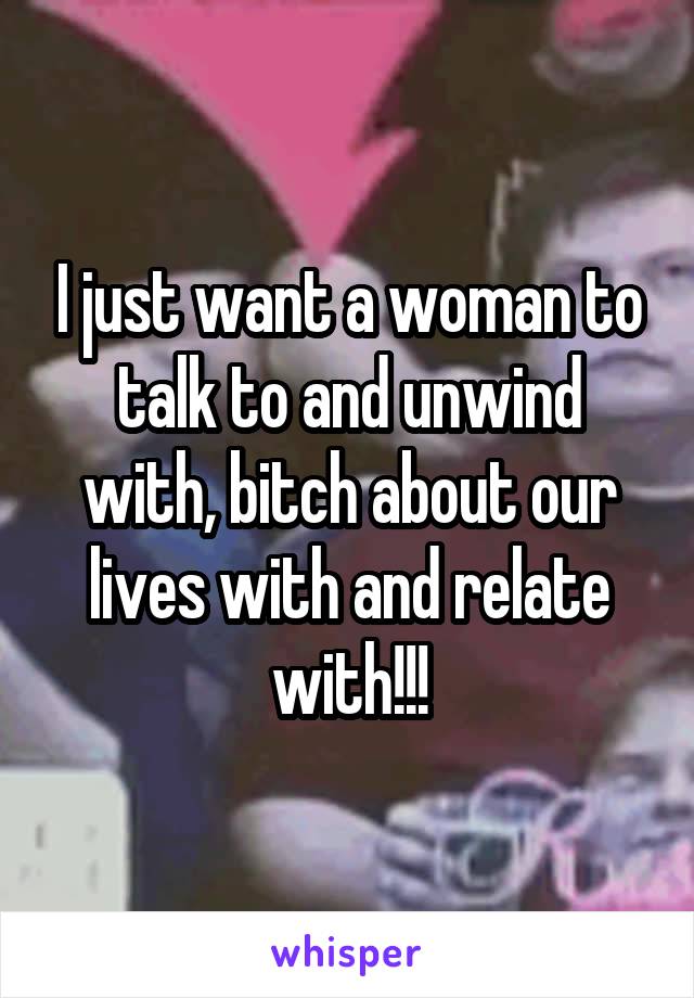 I just want a woman to talk to and unwind with, bitch about our lives with and relate with!!!