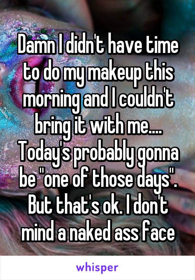 Damn I didn't have time to do my makeup this morning and I couldn't bring it with me.... Today's probably gonna be "one of those days". But that's ok. I don't mind a naked ass face