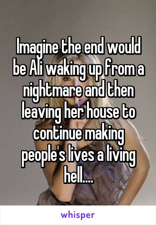 Imagine the end would be Ali waking up from a nightmare and then leaving her house to continue making people's lives a living hell....