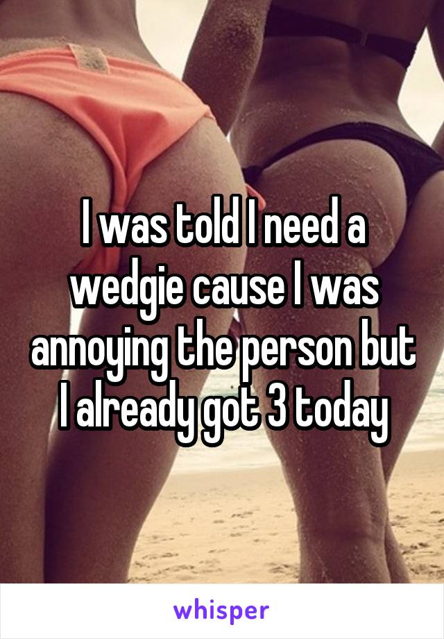 I was told I need a wedgie cause I was annoying the person but I already got 3 today
