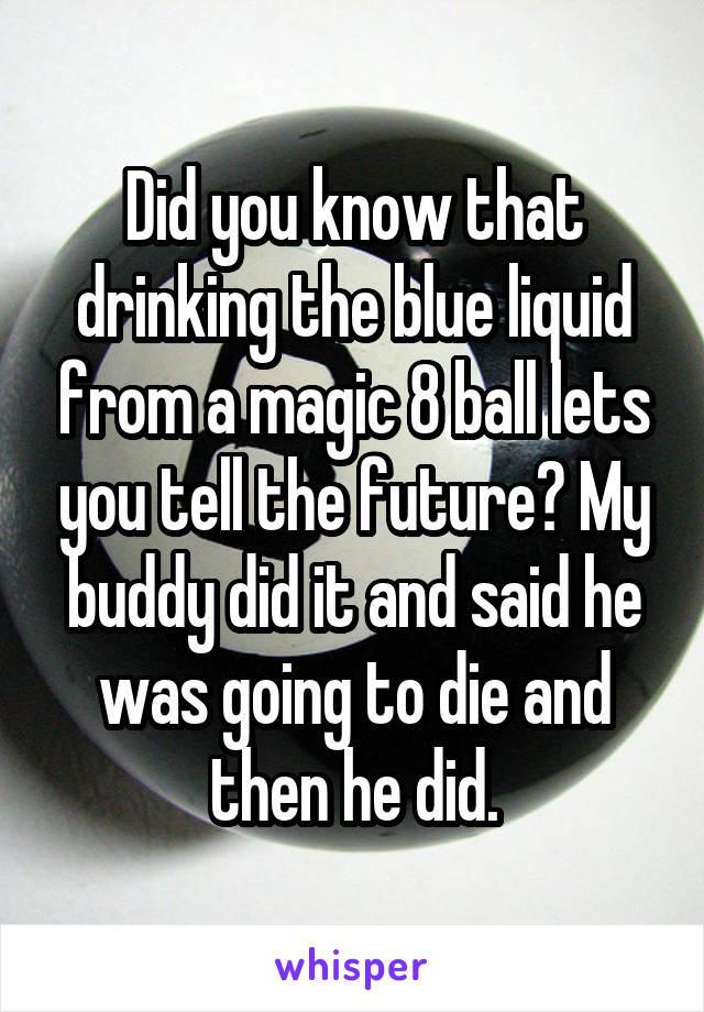 Did you know that drinking the blue liquid from a magic 8 ball lets you tell the future? My buddy did it and said he was going to die and then he did.
