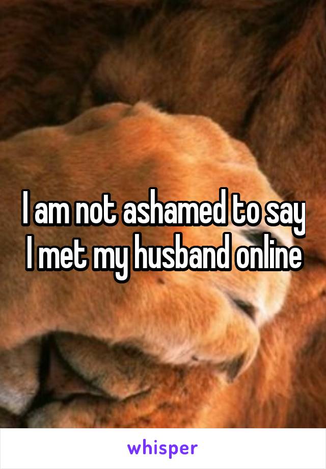 I am not ashamed to say I met my husband online