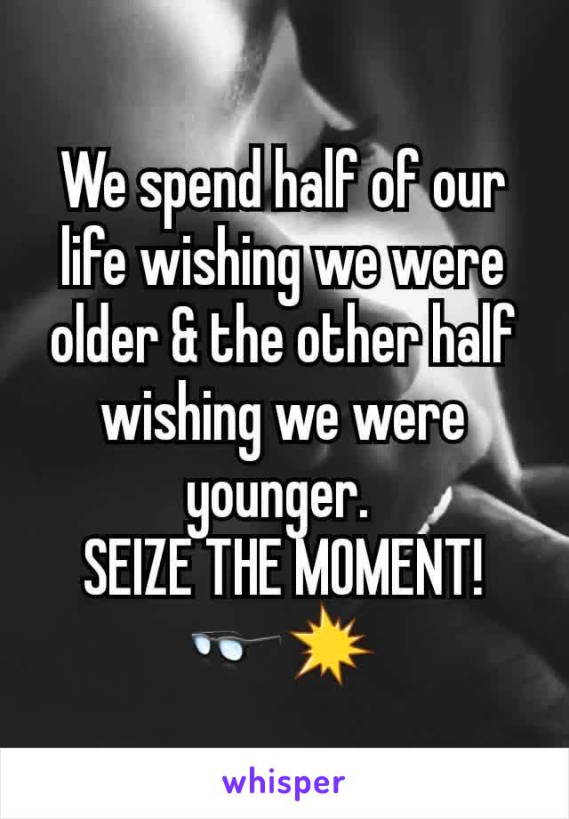 We spend half of our life wishing we were older & the other half wishing we were younger. 
SEIZE THE MOMENT! 👓💥