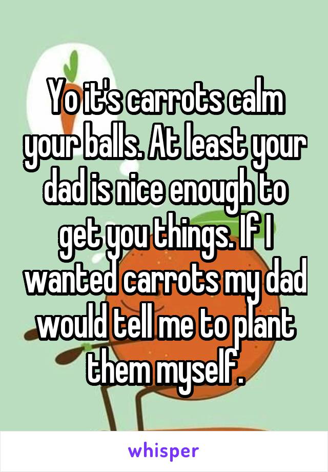 Yo it's carrots calm your balls. At least your dad is nice enough to get you things. If I wanted carrots my dad would tell me to plant them myself.