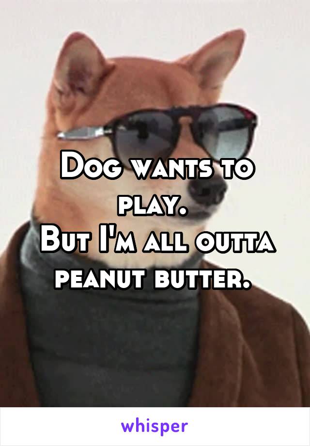 Dog wants to play. 
But I'm all outta peanut butter. 
