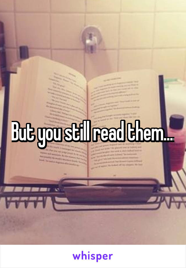 But you still read them....