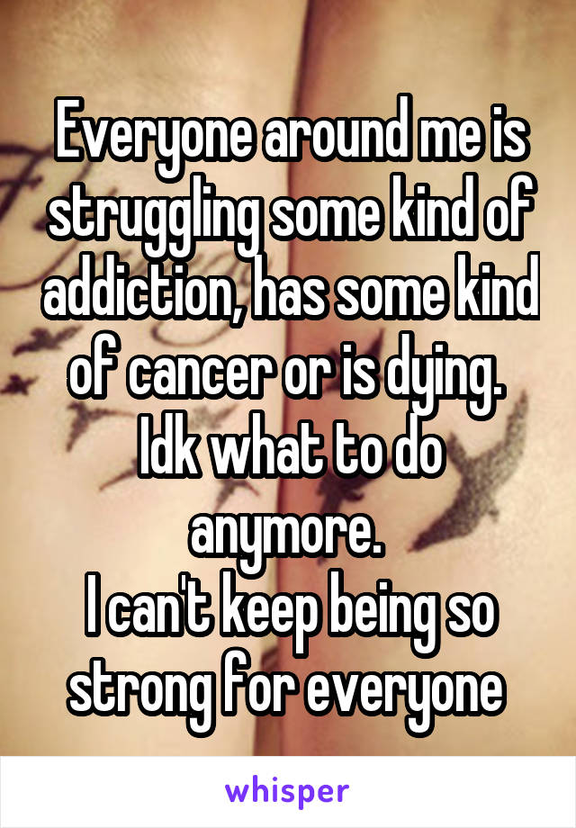 Everyone around me is struggling some kind of addiction, has some kind of cancer or is dying. 
Idk what to do anymore. 
I can't keep being so strong for everyone 