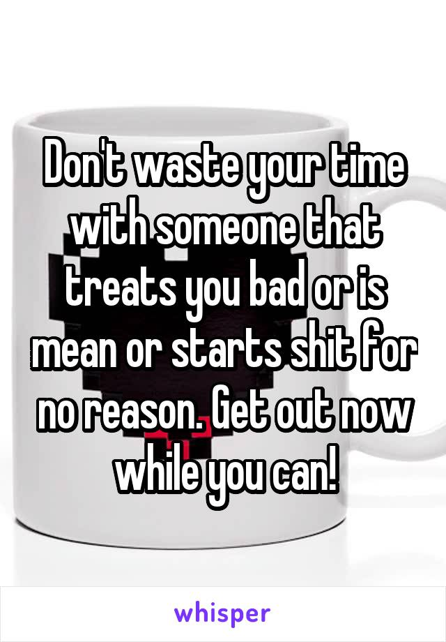 Don't waste your time with someone that treats you bad or is mean or starts shit for no reason. Get out now while you can!