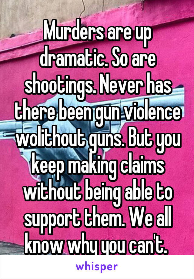 Murders are up dramatic. So are shootings. Never has there been gun violence wolithout guns. But you keep making claims without being able to support them. We all know why you can't. 