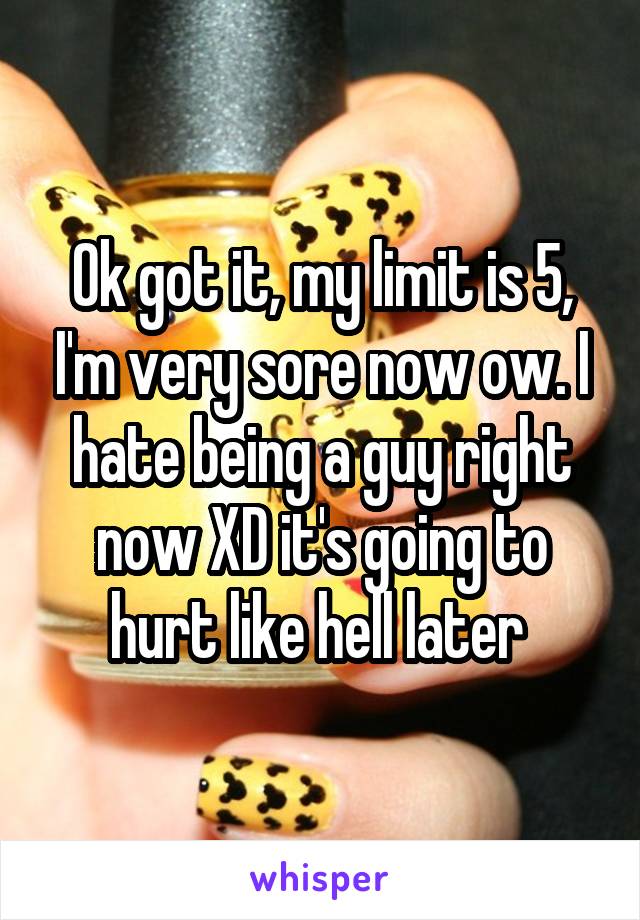Ok got it, my limit is 5, I'm very sore now ow. I hate being a guy right now XD it's going to hurt like hell later 