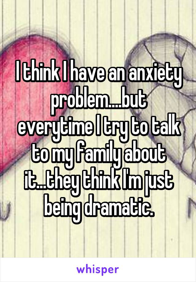 I think I have an anxiety problem....but everytime I try to talk to my family about it...they think I'm just being dramatic.