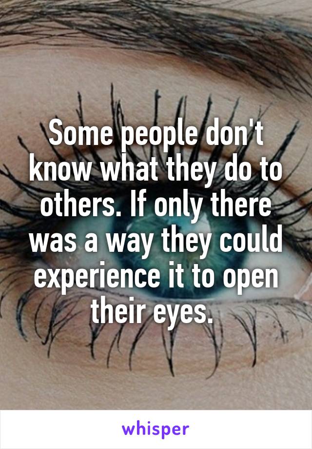 Some people don't know what they do to others. If only there was a way they could experience it to open their eyes. 