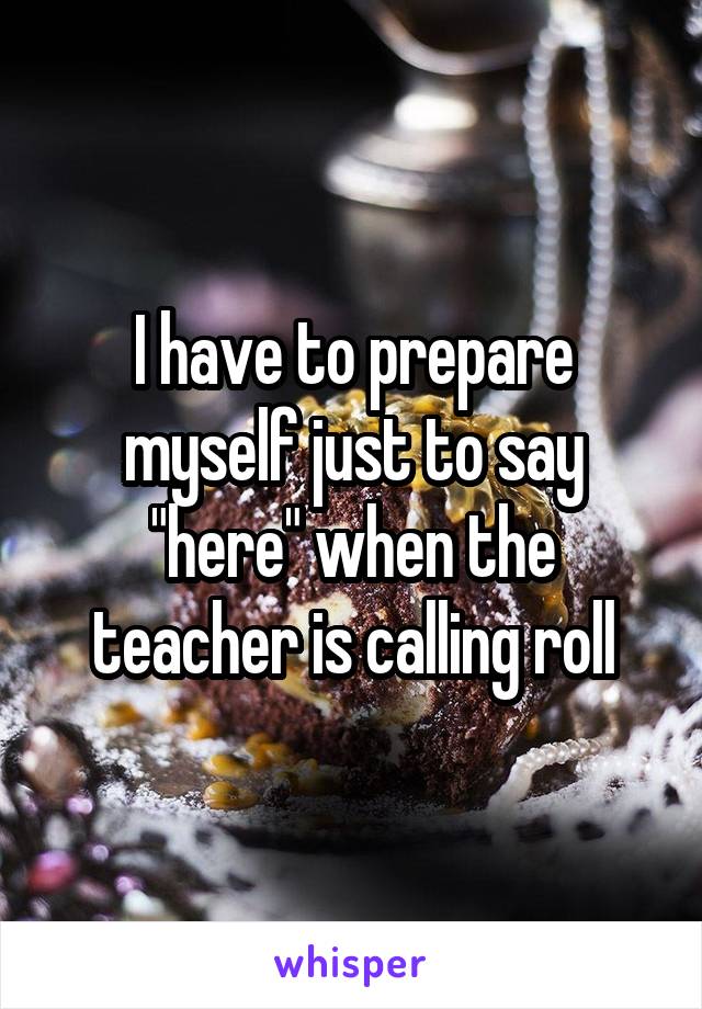 I have to prepare myself just to say "here" when the teacher is calling roll