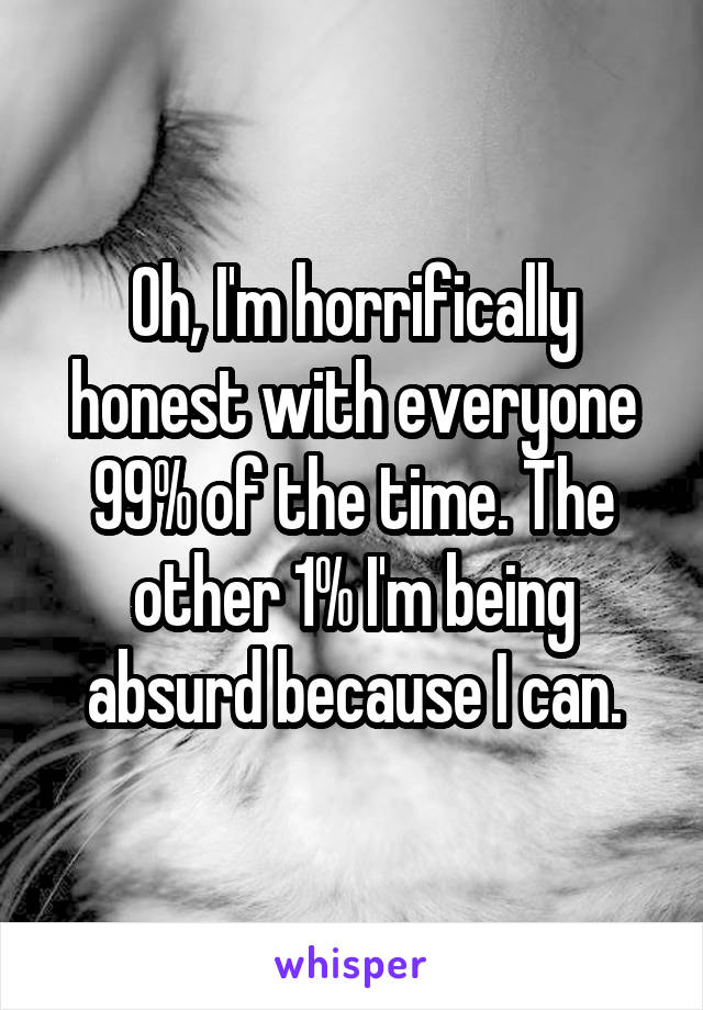 Oh, I'm horrifically honest with everyone 99% of the time. The other 1% I'm being absurd because I can.