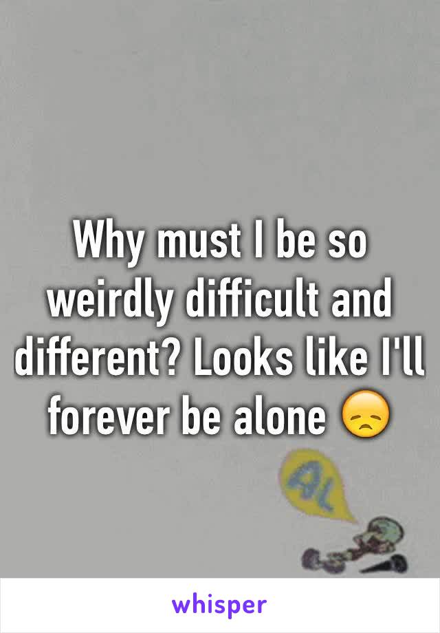 Why must I be so weirdly difficult and different? Looks like I'll forever be alone 😞